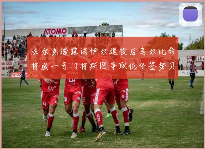 法尔克透露诺伊尔退役后乌尔比希将成一号门将斯图争取低价签努贝尔