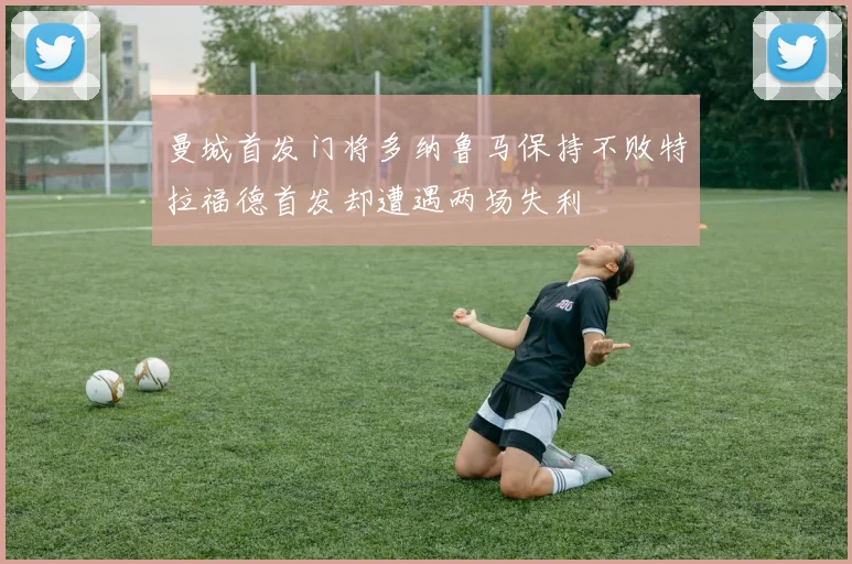 曼城首发门将多纳鲁马保持不败特拉福德首发却遭遇两场失利