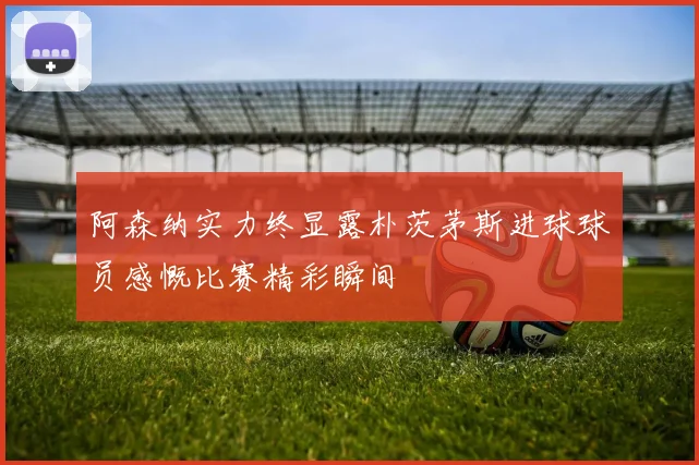 阿森纳实力终显露朴茨茅斯进球球员感慨比赛精彩瞬间