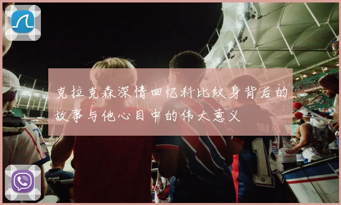 克拉克森深情回忆科比纹身背后的故事与他心目中的伟大意义