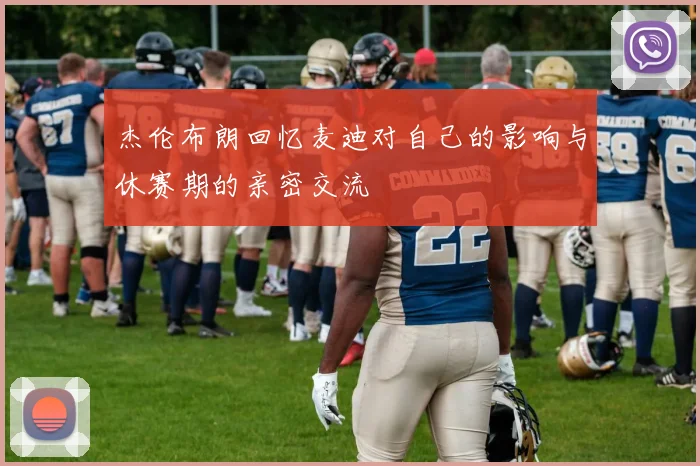 杰伦布朗回忆麦迪对自己的影响与休赛期的亲密交流