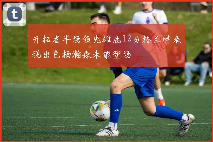 开拓者半场领先雄鹿12分格兰特表现出色杨瀚森未能登场