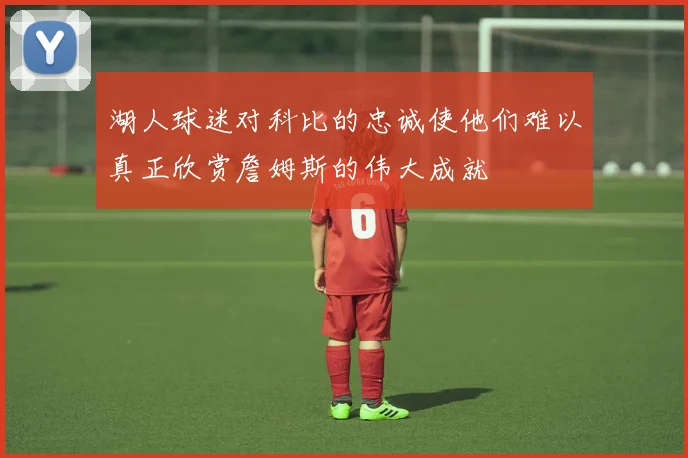 湖人球迷对科比的忠诚使他们难以真正欣赏詹姆斯的伟大成就