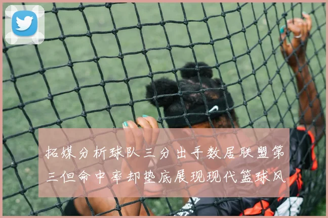拓媒分析球队三分出手数居联盟第三但命中率却垫底展现现代篮球风格
