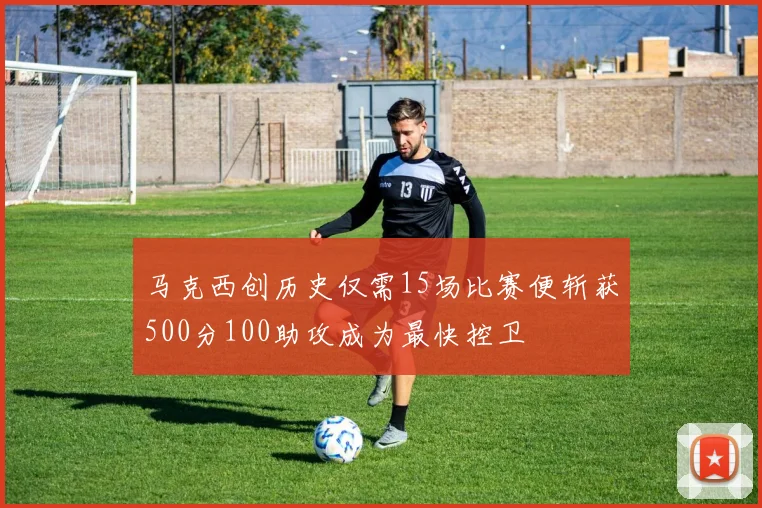 马克西创历史仅需15场比赛便斩获500分100助攻成为最快控卫