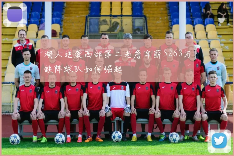 湖人逆袭西部第二老詹年薪5263万缺阵球队如何崛起