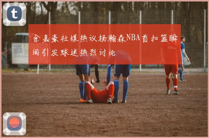 余嘉豪社媒热议杨瀚森NBA首扣篮瞬间引发球迷热烈讨论