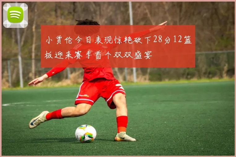小贾伦今日表现惊艳砍下28分12篮板迎来赛季首个双双盛宴