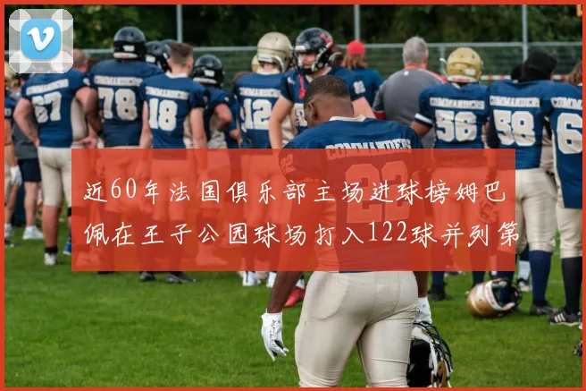 近60年法国俱乐部主场进球榜姆巴佩在王子公园球场打入122球并列第三