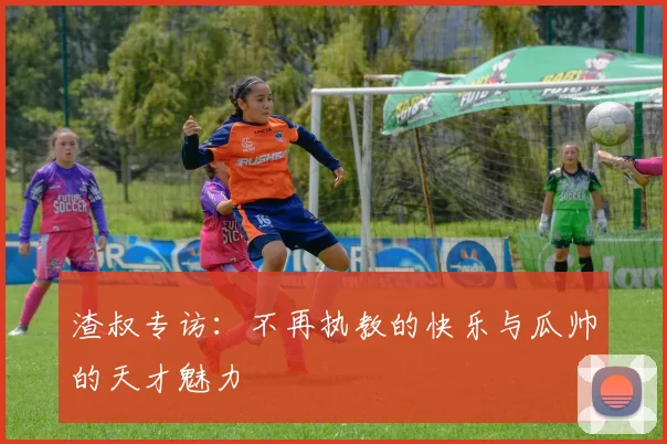 渣叔专访：不再执教的快乐与瓜帅的天才魅力