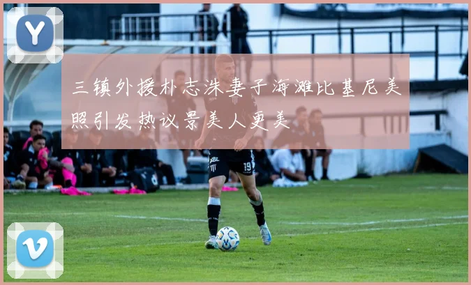 三镇外援朴志洙妻子海滩比基尼美照引发热议景美人更美