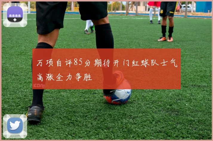 万项自评85分期待开门红球队士气高涨全力争胜