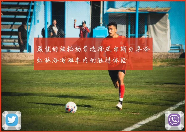 最佳的放松场景选择皮尔斯分享浴缸淋浴海滩车内的独特体验