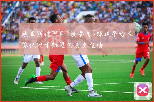 迪亚斯德甲前6场参与9球追平哈兰德仅次于凯恩创历史佳绩
