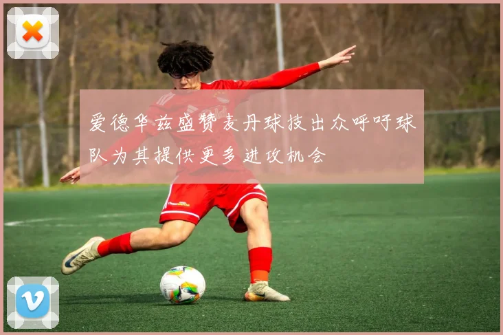 爱德华兹盛赞麦丹球技出众呼吁球队为其提供更多进攻机会
