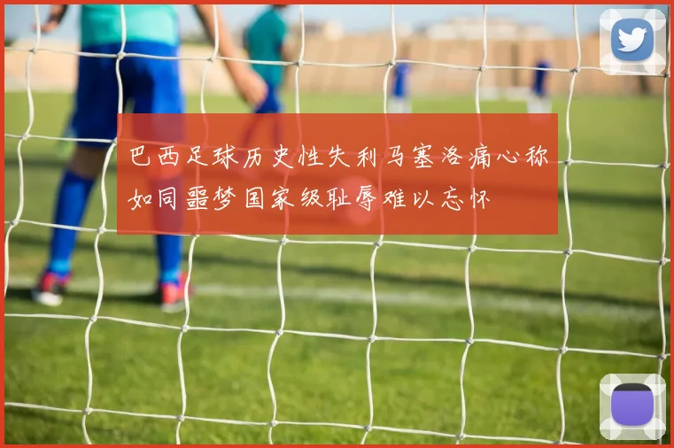 巴西足球历史性失利马塞洛痛心称如同噩梦国家级耻辱难以忘怀