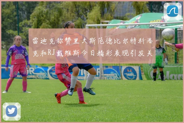 雷迪克称赞里夫斯范德比尔特科洛克和RJ戴维斯今日精彩表现引发关注