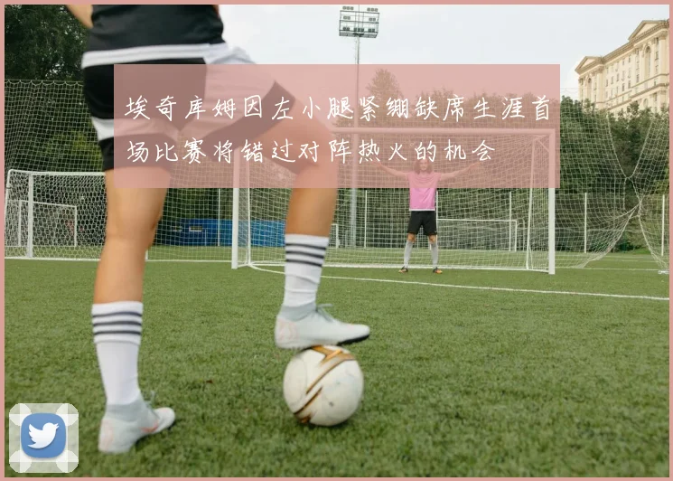 埃奇库姆因左小腿紧绷缺席生涯首场比赛将错过对阵热火的机会