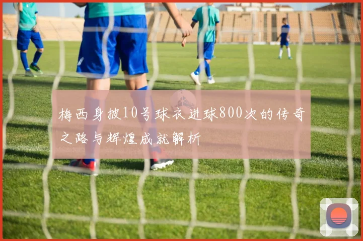 梅西身披10号球衣进球800次的传奇之路与辉煌成就解析