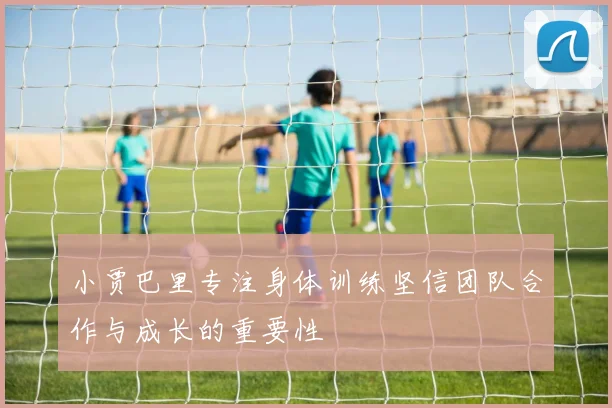 小贾巴里专注身体训练坚信团队合作与成长的重要性