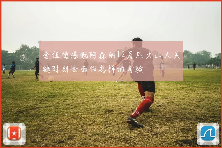 舍伍德感慨阿森纳12月压力山大关键时刻会面临怎样的考验