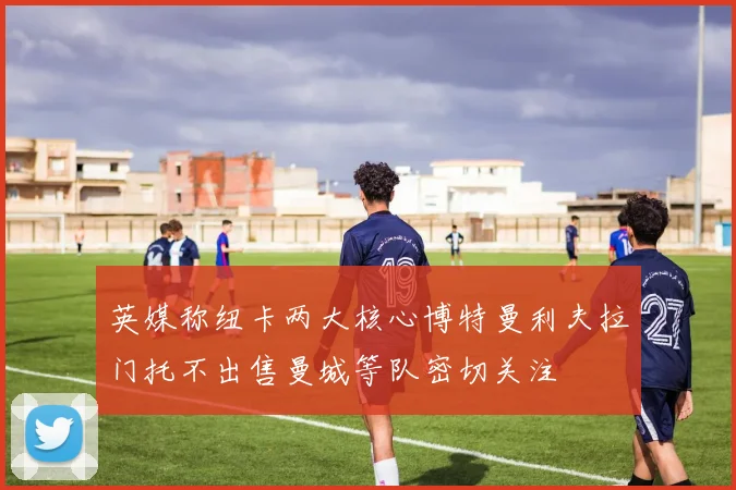 英媒称纽卡两大核心博特曼利夫拉门托不出售曼城等队密切关注