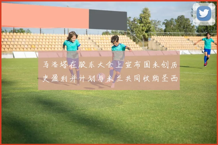 马洛塔在股东大会上宣布国米创历史盈利并计划与米兰共同收购圣西罗