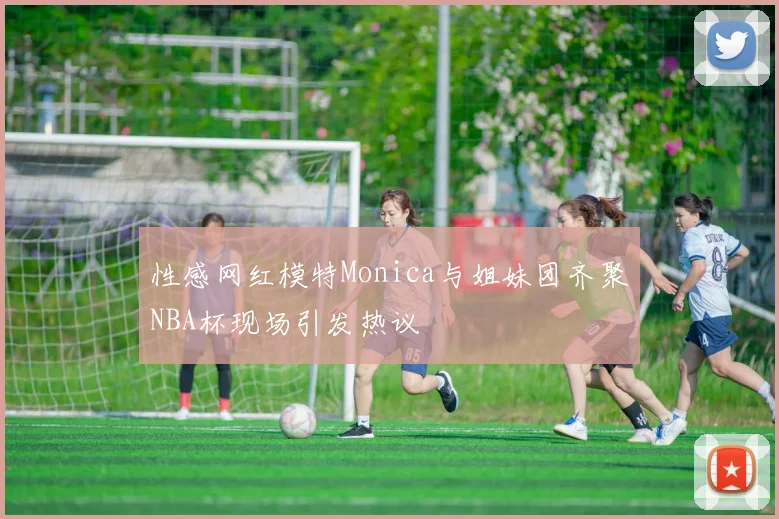 性感网红模特Monica与姐妹团齐聚NBA杯现场引发热议
